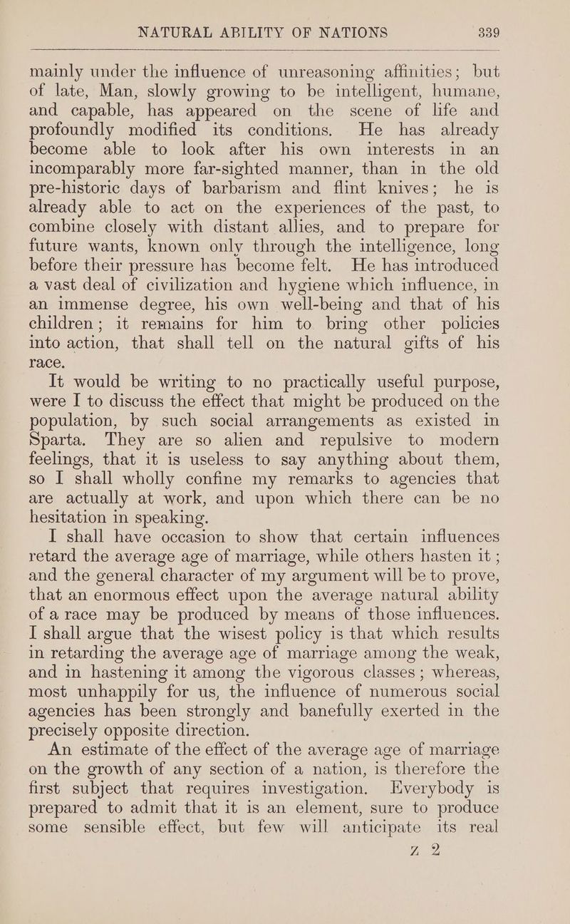 mainly under the influence of unreasoning affinities; but of late, Man, slowly growing to be intelligent, humane, and capable, has appeared on the scene of life and profoundly modified its conditions. He has already become able to look after his own interests in an incomparably more far-sighted manner, than in the old pre-historic days of barbarism and flint knives; he is already able to act on the experiences of the past, to combine closely with distant allies, and to prepare for future wants, known only through the intelligence, long before their pressure has become felt. He has introduced a vast deal of civilization and hygiene which influence, in an immense degree, his own well-being and that of his children; it remains for him to bring other policies into action, that shall tell on the natural gifts of his race. It would be writing to no practically useful purpose, were I to discuss the effect that might be produced on the population, by such social arrangements as existed in Sparta. They are so alien and repulsive to modern feelings, that it is useless to say anything about them, so I shall wholly confine my remarks to agencies that are actually at work, and upon which there can be no hesitation in speaking. I shall have occasion to show that certain influences retard the average age of marriage, while others hasten it ; and the general character of my argument will be to prove, that an enormous effect upon the average natural ability of a race may be produced by means of those influences. I shall argue that the wisest policy is that which results in retarding the average age of marriage among the weak, and in hastening it among the vigorous classes ; whereas, most unhappily for us, the influence of numerous social agencies has been strongly and banefully exerted in the precisely opposite direction. An estimate of the effect of the average age of marriage on the growth of any section of a nation, is therefore the first subject that requires investigation. Everybody is prepared to admit that it is an element, sure to produce some sensible effect, but few will anticipate its real Z 2