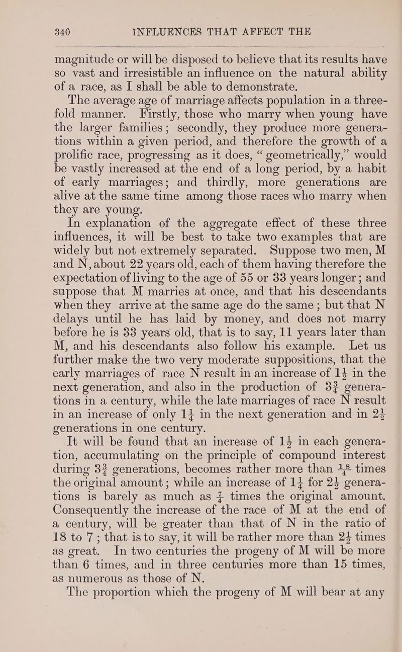 magnitude or will be disposed to believe that its results have so vast and irresistible an influence on the natural ability of a race, as I shall be able to demonstrate. The average age of marriage affects population in a three- fold manner. Firstly, those who marry when young have the larger families; secondly, they produce more genera- tions within a given period, and therefore the growth of a prolific race, progressing as it does, “ geometrically,’ would be vastly increased at the end of a long period, by a habit of early marriages; and thirdly, more generations are alive at the same time among those races who marry when they are young. In explanation of the aggregate effect of these three influences, it will be best to take two examples that are widely but not extremely separated. Suppose two men, M and N, about 22 years old, each of them having therefore the expectation of living to the age of 55 or 33 years longer; and suppose that M marries at once, and that his descendants when they arrive at the same age do the same; but that N delays until he has laid by money, and does not marry before he is 33 years old, that is to say, 11 years later than M, and his descendants also follow his example. Let us further make the two very moderate suppositions, that the early marriages of race N result in an increase of 14 in the next generation, and also in the production of 32 genera- tions in a century, while the late marriages of race N result in an increase of only 14 in the next generation and in 23 generations in one century. It will be found that an increase of 14 im each genera- tion, accumulating on the principle of compound interest during 3? generations, becomes rather more than 42 times the original amount; while an increase of 14 for 24 genera- tions is barely as much as } times the original amount. Consequently the increase of the race of M at the end of a century, will be greater than that of N in the ratio of 18 to 7; that isto say, it will be rather more than 24 times as great. In two centuries the progeny of M will be more than 6 times, and in three centuries more than 15 times, as numerous as those of N. The proportion which the progeny of M will bear at any