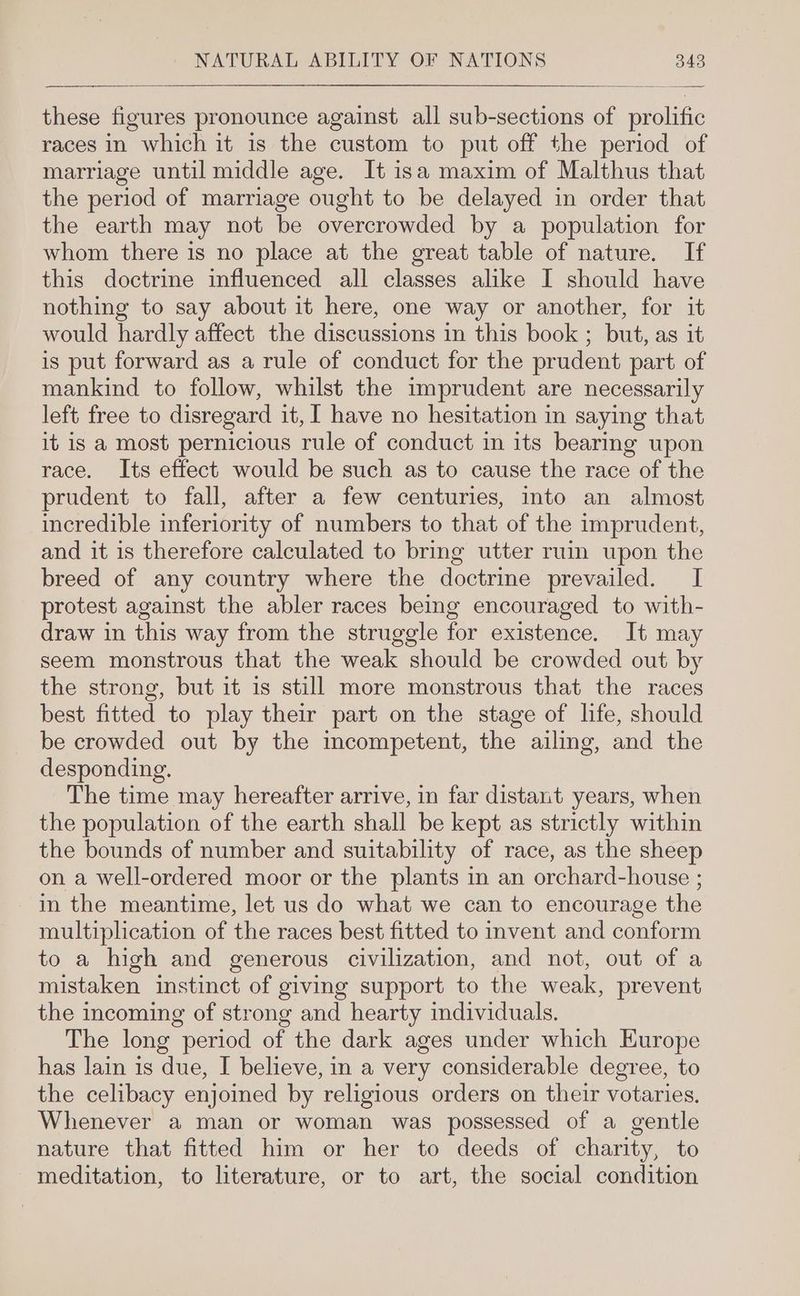 these figures pronounce against all sub-sections of prolific races in which it is the custom to put off the period of marriage until middle age. It isa maxim of Malthus that the period of marriage ought to be delayed in order that the earth may not be overcrowded by a population for whom there is no place at the great table of nature. If this doctrine influenced all classes alike I should have nothing to say about it here, one way or another, for it would hardly affect the discussions in this book ; but, as it is put forward as a rule of conduct for the prudent part of mankind to follow, whilst the imprudent are necessarily left free to disregard it, I have no hesitation in saying that it is a most pernicious rule of conduct in its bearing upon race. Its effect would be such as to cause the race of the prudent to fall, after a few centuries, into an almost incredible inferiority of numbers to that of the imprudent, and it is therefore calculated to bring utter ruin upon the breed of any country where the doctrine prevailed. I protest against the abler races being encouraged to with- draw in this way from the struggle for existence. It may seem monstrous that the weak should be crowded out by the strong, but it is still more monstrous that the races best fitted to play their part on the stage of life, should be crowded out by the incompetent, the ailing, and the desponding. The time may hereafter arrive, in far distant years, when the population of the earth shall be kept as strictly within the bounds of number and suitability of race, as the sheep on a well-ordered moor or the plants in an orchard-house ; in the meantime, let us do what we can to encourage the multiplication of the races best fitted to invent and conform to a high and generous civilization, and not, out of a mistaken instinct of giving support to the weak, prevent the incoming of strong and hearty mdividuals. The long period of the dark ages under which Europe has lain is due, I believe, in a very considerable degree, to the celibacy enjoined by religious orders on their votaries, Whenever a man or woman was possessed of a gentle nature that fitted him or her to deeds of charity, to meditation, to literature, or to art, the social condition