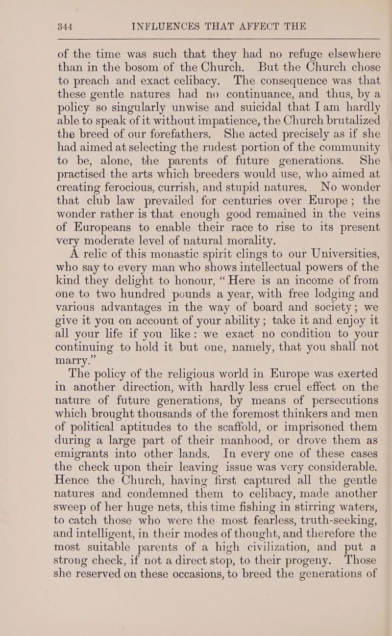 of the time was such that they had no refuge elsewhere than in the bosom of the Church. But the Church chose to preach and exact celibacy. The consequence was that these gentle natures had no continuance, and thus, by a policy so singularly unwise and suicidal that [am hardly able to speak of it without impatience, the Church brutalized | the breed of our forefathers. She acted precisely as if she — had aimed at selecting the rudest portion of the community to be, alone, the parents of future generations. She practised the arts which breeders would use, who aimed at creating ferocious, currish, and stupid natures. No wonder that club law prevailed for centuries over Europe; the wonder rather is that enough good remained in the veins of Europeans to enable their race to rise to its present very moderate level of natural morality. A relic of this monastic spirit clings to our Universities, who say to every man who shows intellectual powers of the kind they delight to honour, “ Here is an income of from one to two hundred pounds a year, with free lodging and various advantages in the way of board and society; we give it you on account of your ability; take it and enjoy it all your life if you like: we exact no condition to your continuing to hold it but one, namely, that you shall not marry.” The policy of the religious world in Europe was exerted in another direction, with hardly less cruel effect on the nature of future generations, by means of persecutions which brought thousands of the foremost thinkers and men of political aptitudes to the scaffold, or imprisoned them during a large part of their manhood, or drove them as emigrants into other lands. In every one of these cases the check upon their leaving issue was very considerable. Hence the Church, having first captured all the gentle natures and condemned them to celibacy, made another sweep of her huge nets, this time fishing in stirring waters, to catch those who were the most fearless, truth-seeking, and intelligent, in their modes of thought, and therefore the most suitable parents of a high civilization, and put a strong check, if not a direct stop, to their progeny. Those she reserved on these occasions, to breed the generations of