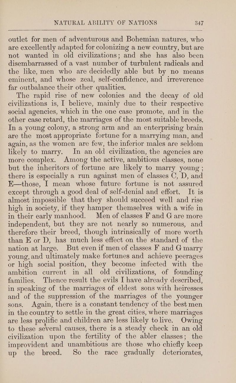 outlet for men of adventurous and Bohemian natures, who are excellently adapted for colonizing a new country, but are not wanted in old civilizations; and she has also been disembarrassed of a vast number of turbulent radicals and the like, men who are decidedly able but by no means eminent, and whose zeal, self-confidence, and irreverence far outbalance their other qualities. The rapid rise of new colonies and the decay of old civilizations is, I believe, mainly due to their respective social agencies, which in the one case promote, and in the other case retard, the marriages of the most suitable breeds. In a young colony, a strong arm and an enterprising brain are the most appropriate fortune for a marrying man, and again, as the women are few, the inferior males are seldom likely to marry. In an old civilization, the agencies are more complex. Among the active, ambitious classes, none but the inheritors of fortune are likely to marry young ; there is especially a run against men of classes C, D, and E—those, I mean whose future fortune is not assured except through a good deal of self-denial and effort. It is almost impossible that they should succeed well and rise high in society, if they hamper themselves with a wife in in their early manhood. Men of classes F and G are more independent, but they are not nearly so numerous, and therefore their breed, though intrinsically of more worth than E or D, has much less effect on the standard of the nation at large. But even if men of classes F and G marry young, and ultimately make fortunes and achieve peerages or high social position, they become infected with the ambition current in all old civilizations, of founding families. Thence result the evils I have already described, in speaking of the marriages of eldest sons with heiresses and of the suppression of the marriages of the younger sons. Again, there is a constant tendency of the best men in the country to settle in the great cities, where marriages are less prolific and children are less likely to live. Owing to these several causes, there is a steady check in an old civilization upon the fertility of the abler classes; the improvident and unambitious are those who chiefly keep up the breed. So the race gradually deteriorates,