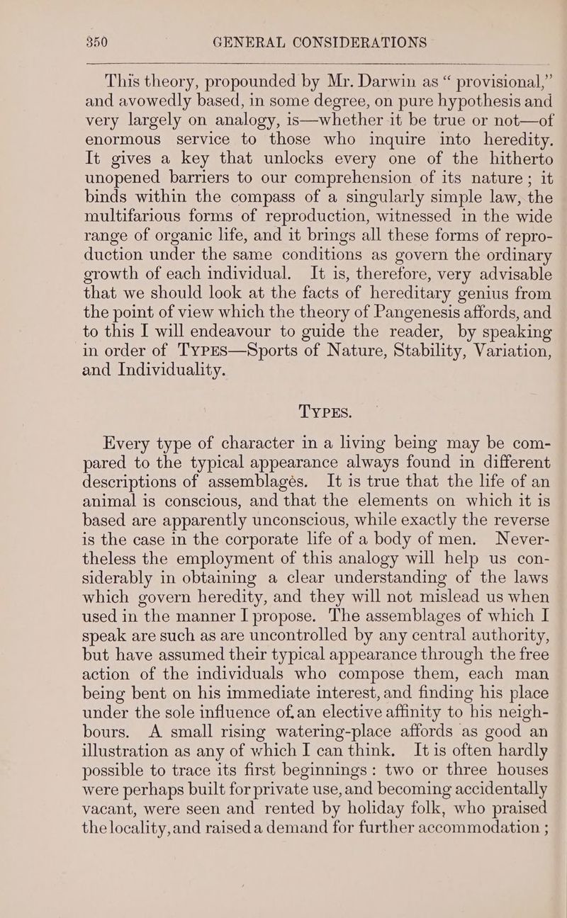 This theory, propounded by Mr. Darwin as “ provisional,” and avowedly based, in some degree, on pure hypothesis and very largely on analogy, is—whether it be true or not—of enormous service to those who inquire into heredity. It gives a key that unlocks every one of the hitherto unopened barriers to our comprehension of its nature ; it binds within the compass of a singularly simple law, the multifarious forms of reproduction, witnessed in the wide range of organic life, and it brings all these forms of repro- duction under the same conditions as govern the ordinary growth of each individual. It is, therefore, very advisable that we should look at the facts of hereditary genius from the point of view which the theory of Pangenesis affords, and to this I will endeavour to guide the reader, by speaking in order of TypES—Sports of Nature, Stability, Variation, and Individuality. TYPES. Every type of character in a living being may be com- pared to the typical appearance always found in different descriptions of assemblages. It is true that the life of an animal is conscious, and that the elements on which it is based are apparently unconscious, while exactly the reverse is the case in the corporate life of a body of men. Never- theless the employment of this analogy will help us con- siderably in obtaining a clear understanding of the laws which govern heredity, and they will not mislead us when used in the manner I propose. The assemblages of which I speak are such as are uncontrolled by any central authority, but have assumed their typical appearance through the free action of the individuals who compose them, each man being bent on his immediate interest, and finding his place under the sole influence ofan elective affinity to his neigh- bours. A small rising watering-place affords as good an illustration as any of which I can think. It is often hardly possible to trace its first beginnings: two or three houses were perhaps built for private use, and becoming accidentally vacant, were seen and rented by holiday folk, who praised the locality,and raised a demand for further accommodation ;