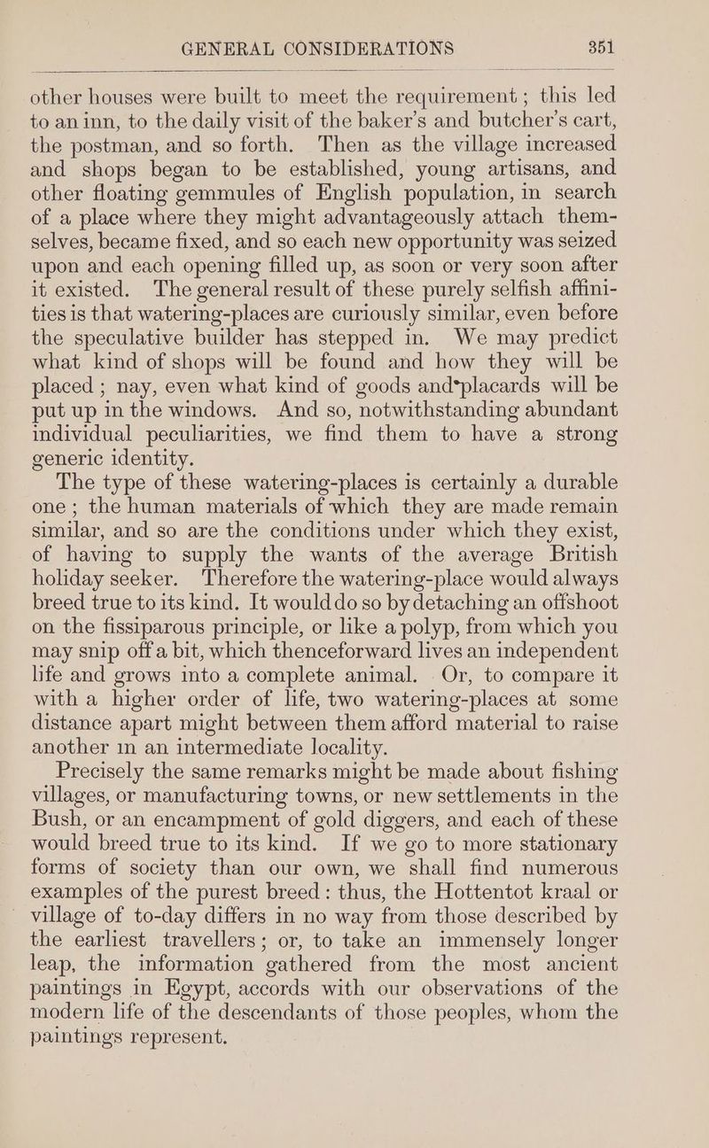 other houses were built to meet the requirement ; this led to aninn, to the daily visit of the baker’s and butcher's cart, the postman, and so forth. Then as the village increased and shops began to be established, young artisans, and other floating gemmules of English population, in search of a place where they might advantageously attach them- selves, became fixed, and so each new opportunity was seized upon and each opening filled up, as soon or very soon after it existed. The general result of these purely selfish affini- ties is that watering-places are curiously similar, even before the speculative builder has stepped in. We may predict what kind of shops will be found and how they will be placed ; nay, even what kind of goods and*placards will be put up in the windows. And so, notwithstanding abundant individual peculiarities, we find them to have a strong generic identity. The type of these watering-places is certainly a durable one; the human materials of which they are made remain similar, and so are the conditions under which they exist, of having to supply the wants of the average British holiday seeker. Therefore the watering-place would always breed true to its kind. It would do so by detaching an offshoot on the fissiparous principle, or like a polyp, from which you may snip off a bit, which thenceforward lives an independent life and grows into a complete animal. Or, to compare it with a higher order of life, two watering-places at some distance apart might between them afford material to raise another in an intermediate locality. Precisely the same remarks might be made about fishing villages, or manufacturing towns, or new settlements in the Bush, or an encampment of gold diggers, and each of these would breed true to its kind. If we go to more stationary forms of society than our own, we shall find numerous examples of the purest breed: thus, the Hottentot kraal or village of to-day differs in no way from those described by the earliest travellers; or, to take an immensely longer leap, the information gathered from the most ancient paintings in Egypt, accords with our observations of the modern life of the descendants of those peoples, whom the paintings represent.