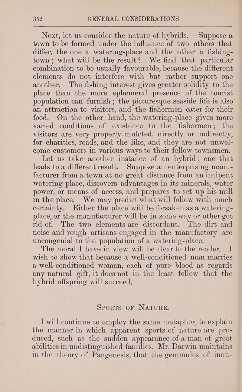 Next, let us consider the nature of hybrids. Suppose a town to be formed under the influence of two others that differ, the one a watering-place and the other a fishing- town ; what will be the result? We find that particular combination to be usually favourable, because the different elements do not interfere with but rather support one another. The fishing interest gives greater solidity to the place than the more ephemeral presence of the tourist population can furnish ; the picturesque seaside life is also an attraction to visitors, and the fishermen cater for their food. On the other hand, the watering-place gives more varied conditions of existence to the fishermen; the visitors are very properly mulcted, directly or indirectly, for charities, roads, and the like, and they are not unwel- come customers in various ways to their fellow-townsmen. Let us take another instance of an hybrid; one that leads to a different result. Suppose an enterprising manu- facturer from a town at no great distance from an incipent watering-place, discovers advantages in its minerals, water power, or means of access, and prepares to set up his mill in the place. We may predict what will follow with much certainty. Hither the place will be forsaken as a watering- place, or the manufacturer will be in some way or other got rid of. The two elements are discordant. The dirt and noise and rough artisans engaged in the manufactory are uncongenial to the population of a watering-place. The moral I have in view will be clear to the reader. I wish to show that because a well-conditioned man marries a well-conditioned woman, each of pure blood as regards any natural gift, it does not in the least follow that the hybrid offspring will succeed. SPORTS OF NATURE. I will continue to employ the same metaphor, to explain the manner in which apparent sports of nature are pro- duced, such as the sudden appearance of a man of great abilities in undistinguished families. Mr. Darwin maintains in the theory of Pangenesis, that the gemmules of innu-