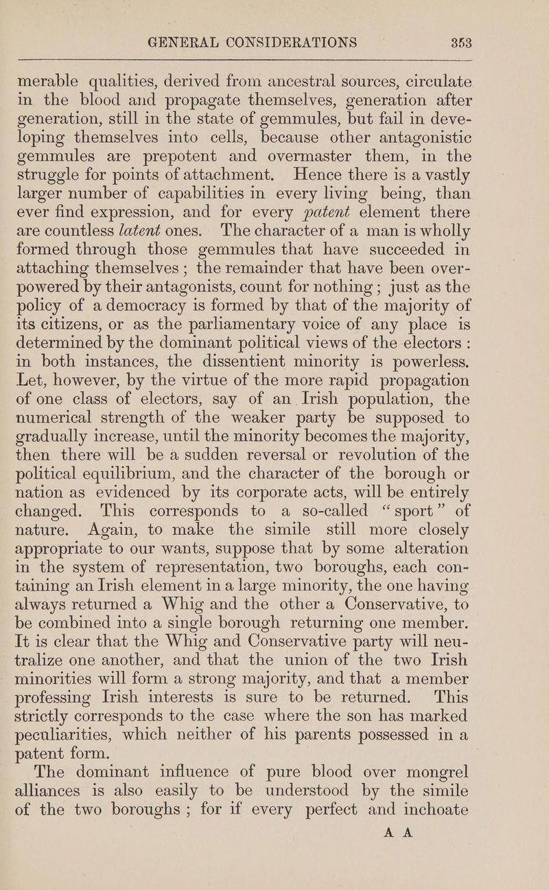 merable qualities, derived from ancestral sources, circulate in the blood and propagate themselves, generation after generation, still in the state of gemmules, but fail in deve- loping themselves into cells, because other antagonistic gemmules are prepotent and overmaster them, in the struggle for points of attachment. Hence there is a vastly larger number of capabilities in every living being, than ever find expression, and for every patent element there are countless latent ones. The character of a man is wholly formed through those gemmules that have succeeded in attaching themselves ; the remainder that have been over- powered by their antagonists, count for nothing ; just as the policy of a democracy is formed by that of the majority of its citizens, or as the parliamentary voice of any place is determined by the dominant political views of the electors : in both instances, the dissentient minority is powerless. Let, however, by the virtue of the more rapid propagation of one class of electors, say of an Irish population, the numerical strength of the weaker party be supposed to gradually increase, until the minority becomes the majority, then there will be a sudden reversal or revolution of the political equilibrium, and the character of the borough or nation as evidenced by its corporate acts, will be entirely changed. This corresponds to a so-called “sport” of nature. Again, to make the simile still more closely appropriate to our wants, suppose that by some alteration in the system of representation, two boroughs, each con- taining an Irish element in a large minority, the one having always returned a Whig and the other a Conservative, to be combined into a single borough returning one member. It is clear that the Whig and Conservative party will neu- - tralize one another, and that the union of the two Irish - minorities will form a strong majority, and that a member professing Irish interests is sure to be returned. This strictly corresponds to the case where the son has marked peculiarities, which neither of his parents possessed in a patent form. The dominant influence of pure blood over mongrel alliances is also easily to be understood by the simile of the two boroughs ; for if every perfect and inchoate