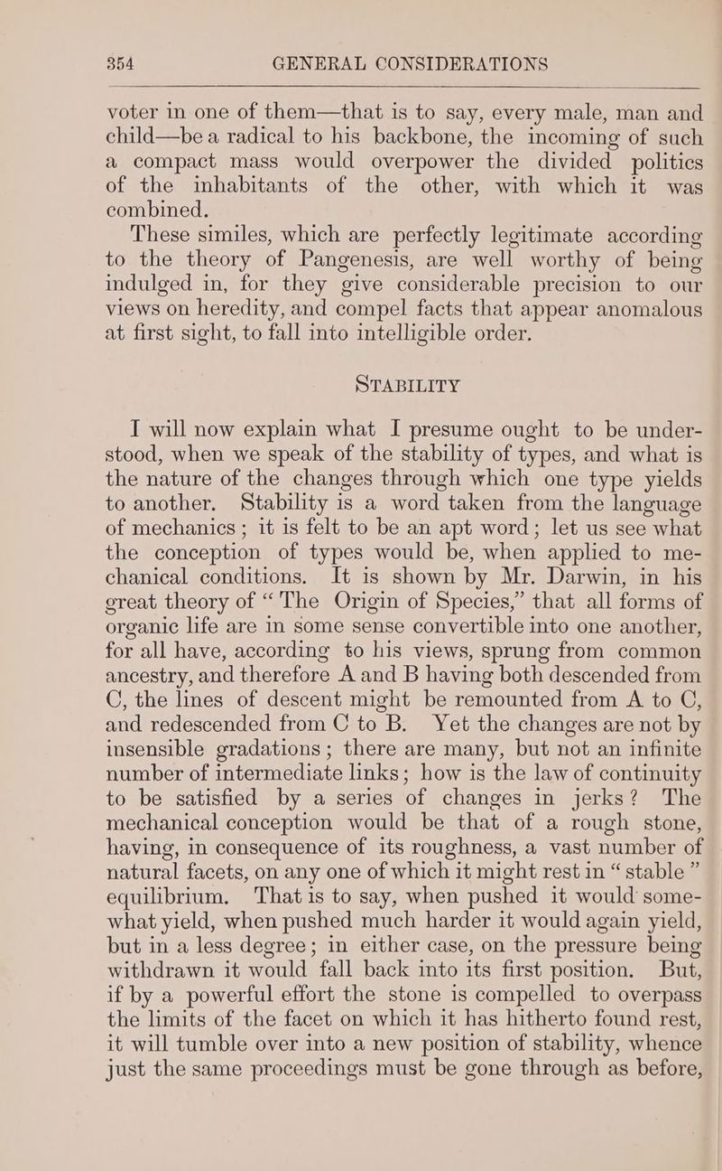voter in one of them—that is to say, every male, man and child—be a radical to his backbone, the incoming of such a compact mass would overpower the divided politics of the inhabitants of the other, with which it was combined. These similes, which are perfectly legitimate according to the theory of Pangenesis, are well worthy of being indulged in, for they give considerable precision to our views on heredity, and compel facts that appear anomalous at first sight, to fall into intelligible order. STABILITY I will now explain what I presume ought to be under- stood, when we speak of the stability of types, and what is the nature of the changes through which one type yields to another. Stability is a word taken from the language of mechanics ; it is felt to be an apt word; let us see what the conception of types would be, when applied to me- chanical conditions. It is shown by Mr. Darwin, in his ereat theory of “The Origin of Species,” that all forms of organic life are in some sense convertible into one another, for all have, according to his views, sprung from common ancestry, and therefore A and B having both descended from C, the lines of descent might be remounted from A to C, and redescended from C to B. Yet the changes are not by insensible gradations; there are many, but not an infinite number of intermediate links; how is the law of continuity to be satisfied by a series of changes in jerks? The mechanical conception would be that of a rough stone, having, in consequence of its roughness, a vast number of natural facets, on any one of which it might rest in “ stable ” equilibrium. Thatis to say, when pushed it would some- what yield, when pushed much harder it would again yield, but in a less degree; in either case, on the pressure being withdrawn it would fall back into its first position. But, if by a powerful effort the stone is compelled to overpass the limits of the facet on which it has hitherto found rest, it will tumble over into a new position of stability, whence just the same proceedings must be gone through as before,