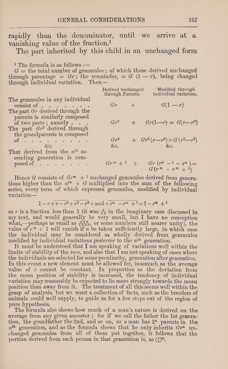 rapidly than the denominator, until we arrive at a vanishing value of the fraction. | The part inherited by this child in an unchanged form 1 The formula is as follows :— G@ = the total number of gemmules ; of which those derived unchanged through parentage = Gr; the remainder, = G (1 —71r), being changed through individual variation. Then— Derived unchanged Modified through through Parents. individual variation. The gemmules in any individual Consist Of Goh Te GaP a teas Gr ++ G(1 —r) The part Gr derived through the parents is similarly composed. of two parts; namely... . Gr? + Gri—r) = G(r—7’) The part Gr? derived through the grandparents is composed Ole CRY TAA ates Sic Ire bea Gr + Gr (r—r?) = G (7r?—7) &e. &e. &e. That derived from the n™ as- cending generation is com- OSECROLS) terse Mat eal AV eres Gr? fh fb Greg =) =p j= Gir” — rn = ty Hence @ consists of Gr* + 1 unchanged gemmules derived from genera- tions higher than the n* + G multiplied into the sum of the following series, every term of which expresses gemmules, modified by individual variation— l—-rtr—72+7?2-73+and+7” —7r” +1=1-7 +1 as 7 is a fraction less than 1 (it was 3%; in the imaginary case discussed in my text, and would generally be very small, but I have no conception what,—perhaps as small as 3°55, or some numbers still nearer unity), the value of r” + 1 will vanish if 2 be taken sufficiently large, in which case the individual may be considered as wholly derived from gemmules modified by individual variations posterior to the n* generation. It must be understood that I am speaking of variations well within the limits of stability of the race, and also that Iam not speaking of cases where the individuals are selected for some peculiarity, generation after generation. In this event a new element must be allowed for, inasmuch as the average value of v cannot be constant. In proportion as the deviation from the mean position of stability is increased, the tendency of individual variation may reasonably be expected to lie more strongly towards the mean position than away from it. The treatment of all this seems well within the grasp of analysis, but we want a collection of facts, such as the breeders of animals could well supply, to guide us for a few steps out of the region of pure hypothesis. The formula also shows how much of a man’s nature is derived on the average from any given ancestor ; for if we call the father the 1st genera- tion, the grandfather the 2nd, and so on, as aman has 2” parents in the n™ generation, and as the formula shows that he only inherits Gr” un- changed gemmules from all of them put together, it follows that the portion derived from each person in that generation is, as (7).