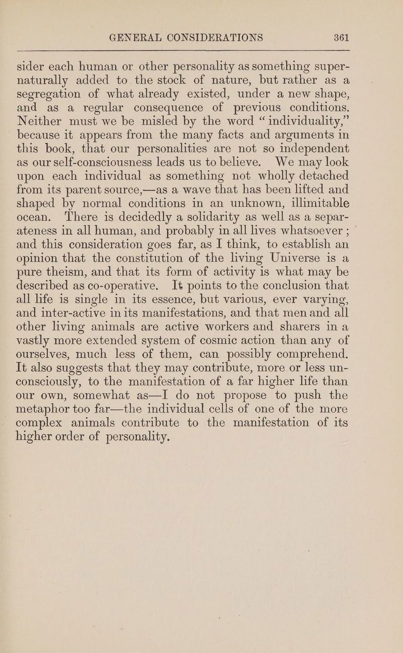 sider each human or other personality as something super- naturally added to. the stock of nature, but rather as a segregation of what already existed, under a new shape, and as a regular consequence of previous conditions. Neither must we be misled by the word “ individuality,” because it appears from the many facts and arguments in this book, that our personalities are not so independent as our self-consciousness leads us to believe. We may look upon each individual as something not wholly detached from its parent source,—as a wave that has been lifted and shaped by normal conditions in an unknown, illimitable ocean. There is decidedly a solidarity as well as a separ- ateness in all human, and probably in all lives whatsoever ; © and this consideration goes far, as I think, to establish an opinion that the constitution of the living Universe is a pure theism, and that its form of activity is what may be described as co-operative. It points to the conclusion that all life is single in its essence, but various, ever varying, and inter-active inits manifestations, and that men and all other living animals are active workers and sharers in a vastly more extended system of cosmic action than any of ourselves, much less of them, can possibly comprehend. It also suggests that they may contribute, more or less un- consciously, to the manifestation of a far higher life than our own, somewhat as—I do not propose to push the metaphor too far—the individual cells of one of the more complex animals contribute to the manifestation of its higher order of personality.
