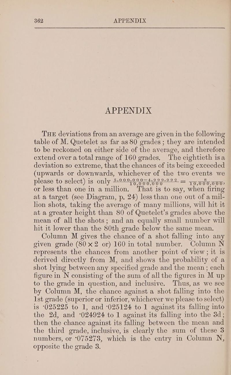 APPENDIX THE deviations from an average are given in the following table of M. Quetelet as far as 80 grades ; they are intended to be reckoned on either side of the average, and therefore extend over a total range of 160 grades. The eightieth isa deviation so extreme, that the chances of its being exceeded (upwards or downwards, whichever of the two ene: we please to select) is only 5:00:90 0—4,999:992 = oa 8y oon or less than one in a million. ‘That is to say, when firing at a target (see Diagram, p. 24) less than one out of a mil- lion shots, taking the average of many millions, will hit it at a greater height than 80 of Quetelet’s grades above the mean of all the shots; and an equally small number will hit 1t lower than the 80th grade below the same mean. Column M gives the chance of a shot falling into any given grade (80 x2 or) 160 in total number. Column N represents the chances from another point of view; it 1s derived directly from M, and shows the probability of a shot lying between any specified grade and the mean ; each figure in N consisting of the sum of all the figures in M up to the grade in question, and inclusive. Thus, as we see by Column M, the chance against a shot falling into the 1st grade (superior or inferior, whichever we please to select) is ‘025225 to 1, and ‘025124 to 1 against its falling into the 2d, and -024924 to 1 against its falling into the 3d; then the chance against its falling between the mean and the third grade, inclusive, is clearly the sum of these 3 numbers, or 075273, which is the entry in Column N, opposite the grade 3.