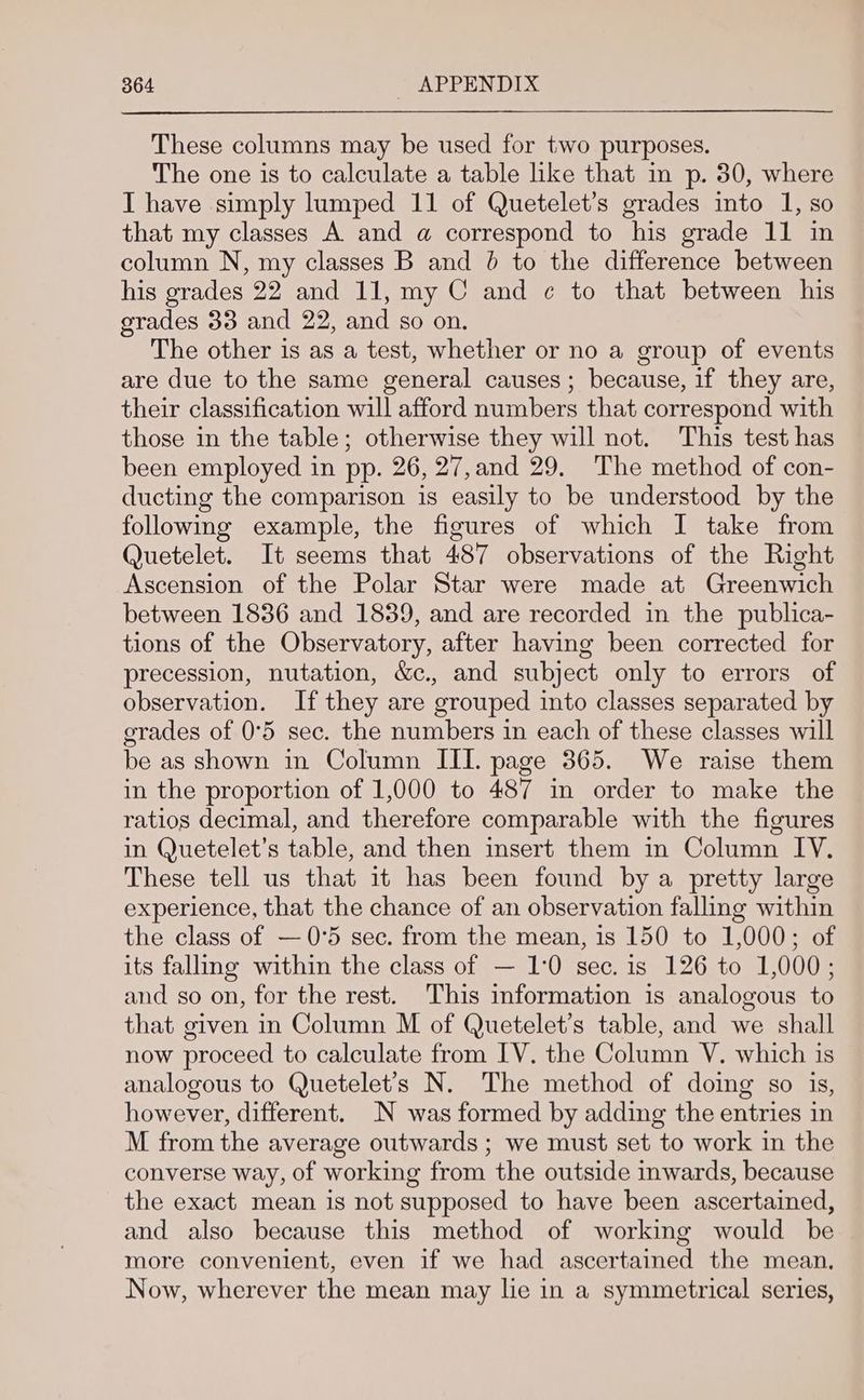 These columns may be used for two purposes. The one is to calculate a table like that in p. 30, where I have simply lumped 11 of Quetelet’s grades into 1, so that my classes A. and a correspond to his grade 11 in column N, my classes B and 6 to the difference between his grades 22 and 11, my C and ¢ to that between his grades 33 and 22, and so on. The other is as a test, whether or no a group of events are due to the same general causes; because, if they are, their classification will afford numbers that correspond with those in the table; otherwise they will not. This test has been employed in pp. 26, 27,and 29. The method of con- ducting the comparison is easily to be understood by the following example, the figures of which I take from Quetelet. It seems that 487 observations of the Right Ascension of the Polar Star were made at Greenwich between 1836 and 1839, and are recorded in the publica- tions of the Observatory, after having been corrected for precession, nutation, &c., and subject only to errors of observation. If they are grouped into classes separated by grades of 0°5 sec. the numbers in each of these classes will be as shown in Column III. page 365. We raise them in the proportion of 1,000 to 487 im order to make the ratios decimal, and therefore comparable with the figures in Quetelet’s table, and then insert them in Column IV, These tell us that it has been found by a pretty large experience, that the chance of an observation falling within the class of —0°5 sec. from the mean, is 150 to 1,000; of its falling within the class of — 1:0 sec. is 126 to 1,000; and so on, for the rest. This information is analogous to that given in Column M of Quetelet’s table, and we shall now proceed to calculate from IV. the Column V. which is analogous to Quetelet’s N. The method of doing so is, however, different. N was formed by adding the entries in M from the average outwards ; we must set to work in the converse way, of working from the outside inwards, because the exact mean is not supposed to have been ascertained, and also because this method of working would be more convenient, even if we had ascertained the mean. Now, wherever the mean may lie in a symmetrical series,