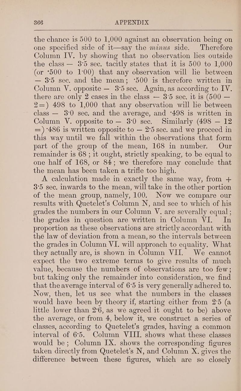 the chance is 500 to 1,000 against an observation being on one specified side of 1t—say the minus side. Therefore Column IV. by showing that no observation lies outside the class — 3°5 sec. tacitly states that it is 500 to 1,000 (or *500 to 1:00) that any observation will he between — 3°5 sec. and the mean; ‘500 is therefore written in Column V. opposite — 3°5 sec. Again, as according to IY. there are only 2 cases in the class — 3’5 sec. it is (500 — 2=) 498 to 1,000 that any observation will lie between class — 3:0 sec. and the average, and ‘498 is written in Column V. opposite to— 3°0 sec. Similarly (498 — 12 =) ‘486 is written opposite to — 2°5 sec. and we proceed in this way until we fall within the observations that form part of the group of the mean, 168 in number. Our remainder is 68 ; it ought, strictly speaking, to be equal to one half of 168, or 84; we therefore may conclude that the mean has been taken a trifle too high. A calculation made in exactly the same way, from + 3°5 sec. inwards to the mean, will take in the other portion of the mean group, namely, 100. Now we compare our results with Quetelet’s Column N, and see to which of his grades the numbers in our Column V. are severally equal ; the grades in question are written in Column VI. In proportion as these observations are strictly accordant with the law of deviation from a mean, so the intervals between the grades in Column VI. will approach to equality. What they actually are, is shown in Column VII. We cannot expect the two extreme terms to give results of much value, because the numbers of observations are too few; but taking only the remainder into consideration, we find that the average interval of 6°5 is very generally adhered to. Now, then, let us see what the numbers in the classes would have been by theory if, starting either from 2°5 (a little lower than 2°6, as we agreed it ought to be) above the average, or from 4, below it, we construct a series of classes, according to Quetelet’s grades, having a common interval of 65. Column VIII. shows what these classes would be; Column IX. shows the corresponding figures taken directly from Quetelet’s N, and Column X. gives the difference between these figures, which are so closely