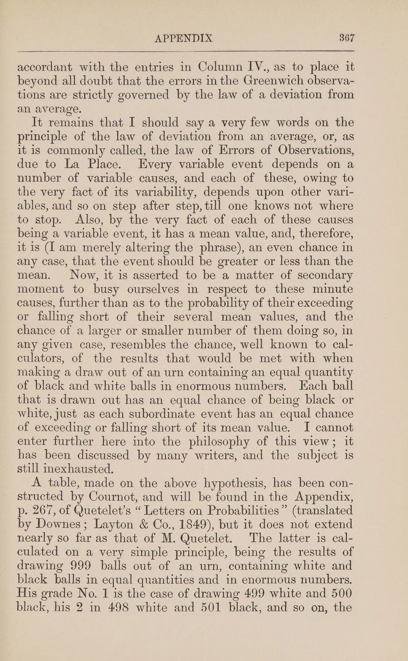 accordant with the entries in Column IV., as to place it beyond all doubt that the errors in the Greenwich observa- tions are strictly governed by the law of a deviation from an average. It remains that I should say a very few words on the principle of the law of deviation from an average, or, as it is commonly called, the law of Errors of Observations, due to La Place. Every variable event depends on a number of variable causes, and each of these, owing to the very fact of its variability, depends upon other vari- ables, and so on step after step, till one knows not where to stop. Also, by the very fact of each of these causes being a variable event, it has a mean value, and, therefore, it is (I am merely altering the phrase), an even chance in any case, that the event should be greater or less than the mean. Now, it is asserted to be a matter of secondary moment to busy ourselves in respect to these minute causes, further than as to the probability of their exceeding or falling short of their several mean values, and the chance of a larger or smaller number of them doing so, in any given case, resembles the chance, well known to cal- culators, of the results that would be met with when making a draw out of an urn containing an equal quantity of black and white balls in enormous numbers. Each ball that is drawn out has an equal chance of being black or white, just as each subordinate event has an equal chance of exceeding or falling short of its mean value. I cannot enter further here into the philosophy of this view; it has been discussed by a writers, and the subject is still inexhausted. A table, made on the above hypothesis, has been con- structed by Cournot, and will be found in the Appendix, p. 267, of Quetelet’s “Letters on Probabilities” (translated by Downes ; Layton &amp; Co., 1849), but it does not extend nearly so far as that of M. Quetelet. The latter is cal- culated on a very simple principle, being the results of drawing 999 balls out of an urn, containing white and black balls in equal quantities and in enormous numbers. His grade No. 1 is the case of drawing 499 white and 500 black, his 2 in 498 white and 501 black, and so on, the