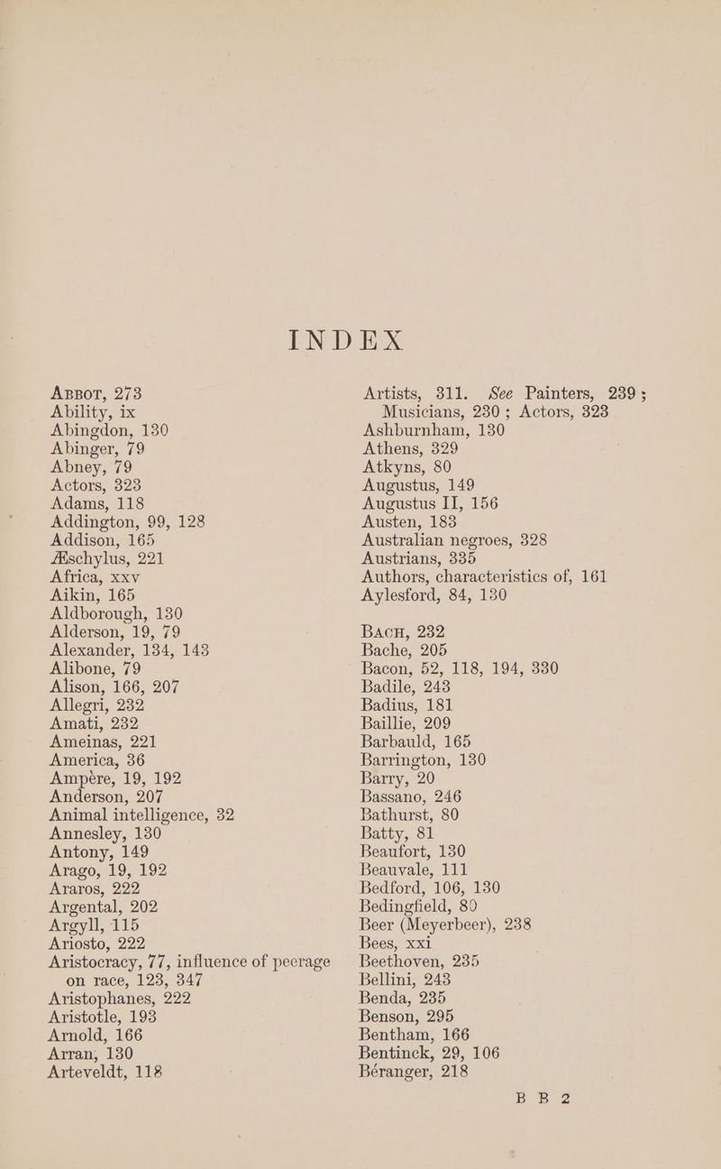 ABBOT, 273 Ability, ix Abingdon, 130 Abinger, 79 Abney, 79 Actors, 323 Adams, 118 Addington, 99, 128 Addison, 165 Aaschylus, 221 Africa, xxv Aikin, 165 Aldborough, 130 Alderson, 19, 79 Alexander, 134, 148 Alibone, 79 Alison, 166, 207 Allegri, 232 Amati, 232 Ameinas, 221 America, 36 Ampere, 19, 192 Anderson, 207 Animal intelligence, 32 Annesley, 130 Antony, 149 Arago, 19, 192 Araros, 222 Argental, 202 Argyll, 115 Ariosto, 222 Aristocracy, 77, influence of pecrage on race, 123, 347 Aristophanes, 222 Aristotle, 193 Arnold, 166 Arran, 130 Arteveldt, 118 Artists, 311. See Painters, 239; Musicians, 230; Actors, 323 Ashburnham, 130 Athens, 329 Atkyns, 80 Augustus, 149 Augustus IT, 156 Austen, 183 Australian negroes, 328 Austrians, 335 Authors, characteristics of, 161 Aylesford, 84, 130 Bac, 232 Bache, 205 Bacon, 52, 118, 194, 3380 Badile, 243 Badius, 181 Baillie, 209 Barbauld, 165 Barrington, 130 Barry, 20 Bassano, 246 Bathurst, 80 Batty, 81 Beaufort, 130 Beauyvale, 111 Bedford, 106, 130 Bedingfield, 80 Beer (Meyerbeer), 238 Bees, xxi Beethoven, 235 Bellini, 243 Benda, 235 Benson, 295 Bentham, 166 Bentinck, 29, 106 Béranger, 218