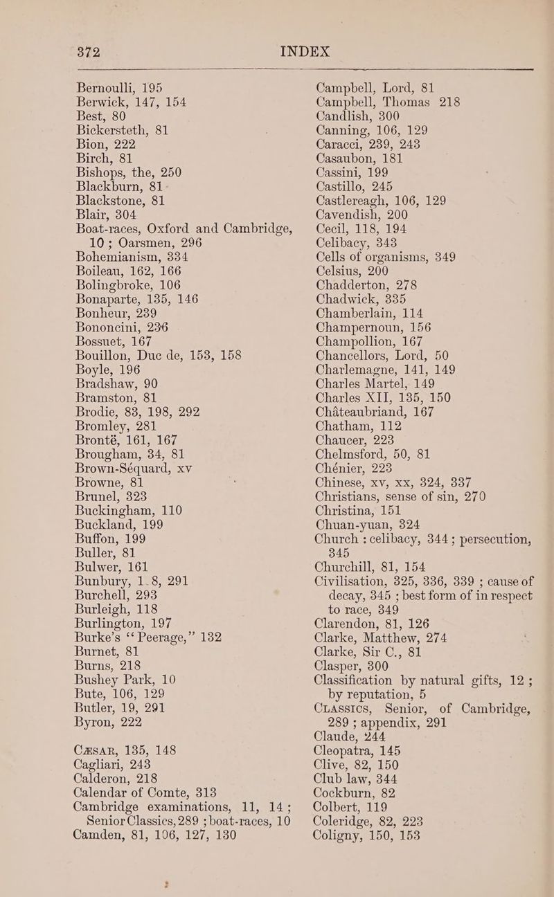 Bernoulli, 195 Berwick, 147, 154 Best, 80 Bickersteth, 81 Bion, 222 Birch, 81 Bishops, the, 250 Blackburn, 81 Blackstone, 81 Blair, 304 Boat-races, Oxford and Cambridge, 10; Oarsmen, 296 Bohemianism, 334 Boileau, 162, 166 Bolingbroke, 106 Bonaparte, 135, 146 Bonheur, 239 Bononcini, 236 Bossuet, 167 Bouillon, Duc de, 153, 158 Boyle, 196 Bradshaw, 90 Bramston, 81 Brodie, 83, 198, 292 Bromley, 281 Bronté, 161, 167 Brougham, 34, 81 Brown-Séquard, xv Browne, 81 Brunel, 323 Buckingham, 110 Buckland, 199 Buffon, 199 Buller, 81 Bulwer, 161 Bunbury, 1-8, 291 Burchell, 293 Burleigh, 118 Burlington, 197 Burke’s ‘‘ Peerage,” 132 Burnet, 81 Burns, 218 Bushey Park, 10 Bute, 106, 129 Butler, 19, 291 Byron, 222 Casar, 135, 148 Cagliari, 243 Calderon, 218 Calendar of Comte, 313 Cambridge examinations, 11, 14; Senior Classics, 289 ; boat-races, 10 Camden, 81, 106, 127, 130 Campbell, Lord, 81 Campbell, Thomas 218 Candlish, 300 Canning, 106, 129 Caracci, 239, 243 Casaubon, 181 Cassini, 199 Castillo, 245 Castlereagh, 106, 129 Cavendish, 200 Cecil, 118, 194 Celibacy, 343 Cells of organisms, 349 Celsius, 200 Chadderton, 278 Chadwick, 335 Chamberlain, 114 Champernoun, 156 Champollion, 167 Chancellors, Lord, 50 Charlemagne, 141, 149 Charles Martel, 149 Charles XII, 135, 150 Chateaubriand, 167 Chatham, 112 Chaucer, 223 Chelmsford, 50, 81 Chénier, 223 Chinese, xv, xx, 324, 337 Christians, sense of sin, 270 Christina, 151 Chuan-yuan, 324 Church : celibacy, 344; persecution, 345 Churchill, 81, 154 Civilisation, 325, 336, 339 ; cause of decay, 345 ; best form of in respect to race, 349 Clarendon, 81, 126 Clarke, Matthew, 274 Clarke, Sir C., 81 Clasper, 300 Classification by natural gifts, 12 ; by reputation, 5 CLassics, Senior, of Cambridge, 289 ; appendix, 291 Claude, 244 Cleopatra, 145 Clive, 82, 150 Club law, 344 Cockburn, 82 Colbert, 119 Coleridge, 82, 223 Coligny, 150, 153