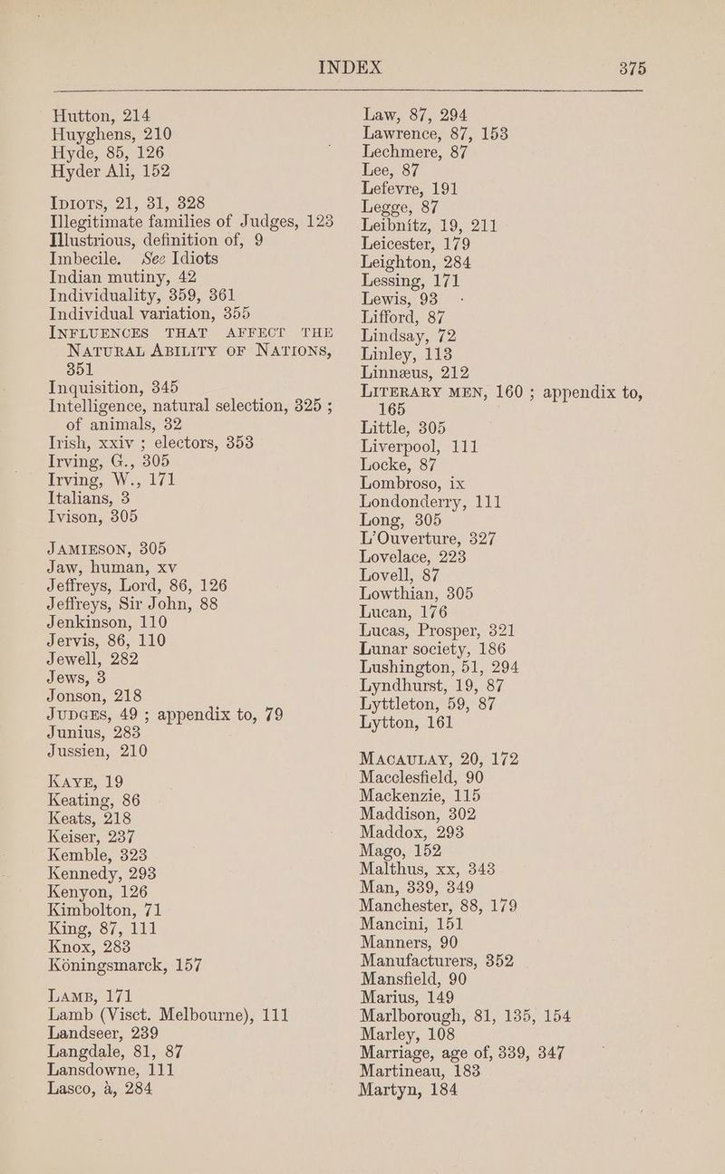 Huyghens, 210 Hyde, 85, 126 Hyder Ali, 152 IpioTs, 21, 31, 328 Illegitimate families of Judges, 123 Illustrious, definition of, 9 Imbecile. See Idiots Indian mutiny, 42 Individuality, 359, 361 Individual variation, 355 INFLUENCES THAT AFFECT THE NATURAL ABILITY OF NATIONS, 351 Inquisition, 345 Intelligence, natural selection, 325 ; of animals, 32 Irish, xxiv ; electors, 353 Irving, G., 305 irvine, W517 Italians, 3 Ivison, 305 JAMIESON, 305 Jaw, human, xv Jeffreys, Lord, 86, 126 Jeffreys, Sir John, 88 Jenkinson, 110 Jervis, 86, 110 Jewell, 282 Jews, 3 Jonson, 218 JUDGES, 49 ; appendix to, 79 Junius, 283 Jussien, 210 KAvyE, 19 Keating, 86 Keats, 218 Keiser, 237 Kemble, 323 Kennedy, 293 Kenyon, 126 Kimbolton, 71 King. é7, 141 Knox, 283 Koningsmarck, 157 Lamp, 171 Lamb (Visct. Melbourne), 111 Landseer, 239 Langdale, 81, 87 Lansdowne, 111 Lasco, a, 284 Lawrence, 87, 153 Lechmere, 87 Lee, 87 Lefevre, 191 Legge, 87 Leibnitz, 19, 211 Leicester, 179 Leighton, 284 Lessing, 171 Lewis, 93 Lifford, 87 Lindsay, 72 Linley, 113 Linneus, 212 ae MEN, 160 ; appendix to, 6 Little, 305 Liverpool, 111 Locke, 87 Lombroso, ix Londonderry, 111 Long, 305 L’Ouverture, 327 Lovelace, 223 Lovell, 87 Lowthian, 305 Lucan, 176 Lucas, Prosper, 321 Lunar society, 186 Lushington, 51, 294 Lyndhurst, 19, 87 Lyttleton, 59, 87 Lytton, 161 Macavunay, 20, 172 Macclesfield, 90 Mackenzie, 115 Maddison, 302 Maddox, 293 Mago, 152 Malthus, xx, 343 Man, 339, 349 Manchester, 88, 179 Mancini, 151 Manners, 90 Manufacturers, 352 Mansfield, 90 Marius, 149 Marlborough, 81, 135, 154 Marley, 108 Marriage, age of, 339, 347 Martineau, 183 Martyn, 184