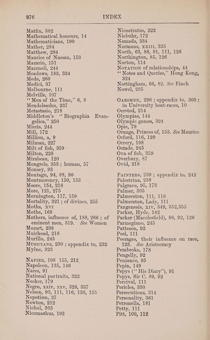 876 Matfin, 302 Mathematical honours, 14 Mathematicians, 190 Mather, 284 Matthew, 284 Maurice of Nassau, 153 Mazarin, 151 Mazzuoli, 244 Meadows, 183, 334 Mede, 260 Medici, 37 Melbourne, 111 Melville, 107 ‘*Men of the Time,” 6, 8 Mendelssohn, 237 Metastasio, 218 Middleton’s ‘‘ Biographia Evan- gelica,’’ 250 Mieris, 244 Mill, 172 Million, a, 9 Milman, 227 Milt of fish, 359 Milton, 228 Mirabeau, 120 Mongrels, 353 ; human, 57 Monsey, 93 Montagu, 94, 88, 90 Montmorency, 150, 153 Moore, 154, 218 More, 121, 275 Mornington, 117, 159 Mortality, 321 ; of divines, 255 Moths, xv1 Mothe, 168 Mothers, influence of, 188, 266 ; of eminent men, 319. See Women Mozart, 238 Muirhead, 216 Murillo, 245 MusIcIANS, 230 ; appendix to, 232 Mylne, 323 Napier, 108 155, 212° Napoleon, 135, 146 Nares, 91 National portraits, 322 Necker, 179 Negro, xxiv, xxv, 326, 337 Nelson, 93, 111, 116, 138, 155 Nepotism, 37 Newton, 212 Nichol, 305 Nicomachus, 193 Nicostratus, 222 Niebuhr, 172 Nomads, 334 Normans, XXIII, 335 North, 638, 88, 91, 111, 126 Northington, 85, 126 Norton, 114 Notation of relationships, 44 “* Notes and Queries,’ Hong Kong, 324 Nottingham, 66, 82. Sce Finch Nowel, 285 OARSMEN, 296 ; appendix to, 300; in University boat-races, 10 Oersted, 214 Olympias, 144 Olympic games, 324 Opie, 79 Orange, Princes of, 153. See Maurice Orford, 116, 129 Orrery, 198 Ostade, 245 Ova of fish, 359 Overbury, 87 Ovid, 218 PAINTERS, 239 ; appendix to, 242 Palestrina, 238 Palgrave, 95, 173 Palmer, 305 Palmerston, 111, 116 Palmerston, Lady, 111 Pangenesis, XIv, 349, 352,355 Parker, Hyde, 142 Parker (Macclesfield), 86, 92, 126 Parmegiano, 245 Patteson, 92 Peel, 111 Peerages, their influence on race, 123. See Aristocracy Pembroke, 178 Pengelly, 92 Penzance, 95 Pepin, 149 Pepys (‘‘ His Diary”), 91 Pepys, Sir C. 89, 92 Percival, 111 Pericles, 330 Persecutions, 314 Personality, 361 Petronella, 181 Petty, 111 Pitt, 100, 112