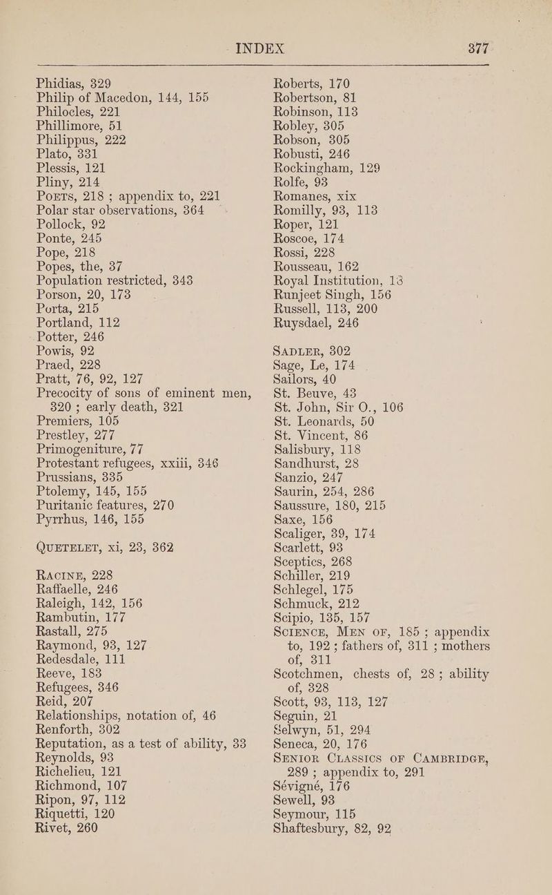 Philip of Macedon, 144, 155 Philocles, 221 Phillimore, 51 Philippus, 222 Plato, 331 Plessis, 121 Pliny, 214 Poets, 218 ; appendix to, 221 Polar star observations, 364 — Pollock, 92 Ponte, 245 Pope, 218 Popes, the, 37 Population restricted, 343 Porson, 20, 173 Porta, 215 Portland, 112 Potter, 246 Powis, 92 Praed, 228 Pratt, 76, 92, 127 Precocity of sons of eminent men, 320 ; early death, 321 Premiers, 105 Prestley, 277 Primogeniture, 77 Protestant refugees, xxiii, 346 Prussians, 335 Ptolemy, 145, 155 Puritanic features, 270 Pyrrhus, 146, 155 QUETELET, xi, 23, 362 RACINE, 228 Raffaelle, 246 Raleigh, 142, 156 Rambutin, 177 Rastall, 275 Raymond, 93, 127 Redesdale, 111 Reeve, 183 Refugees, 346 Reid, 207 Relationships, notation of, 46 Renforth, 302 Reputation, as a test of ability, 33 Reynolds, 93 Richelieu, 121 Richmond, 107 Ripon, 97, 112 Riquetti, 120 Rivet, 260 Robertson, 81 Robinson, 113 Robley, 305 Robson, 305 Robusti, 246 Rockingham, 129 Rolfe, 93 Romanes, xix Romilly, 93, 113 Roper, 121 Roscoe, 174 Rossi, 228 Rousseau, 162 Royal Institution, 13 Runjeet Singh, 156 Russell, 113, 200 Ruysdael, 246 SADLER, 302 Sage, Le, 174 Sailors, 40 St. Beuve, 43 St. John, Sir O., 106 St. Leonards, 50 St. Vincent, 86 Salisbury, 118 Sandhurst, 28 Sanzio, 247 Saurin, 254, 286 Saussure, 180, 215 Saxe, 156 Scaliger, 39, 174 Scarlett, 93 Sceptics, 268 Schiller, 219 Schlegel, 175 Schmuck, 212 Scipio, 135, 157 SciENCE, MEN oF, 185 ; appendix to, 192; fathers of, 311 ; mothers of, 311 Scotchmen, chests of, 28; ability of, 328 Scott, 98, 118, 127 Seguin, 21 Selwyn, 51, 294 Seneca, 20, 176 SENIOR CLASSICS OF CAMBRIDGF, 289 ; appendix to, 291 Sévigné, 176 Sewell, 93 Seymour, 115 Shaftesbury, 82, 92
