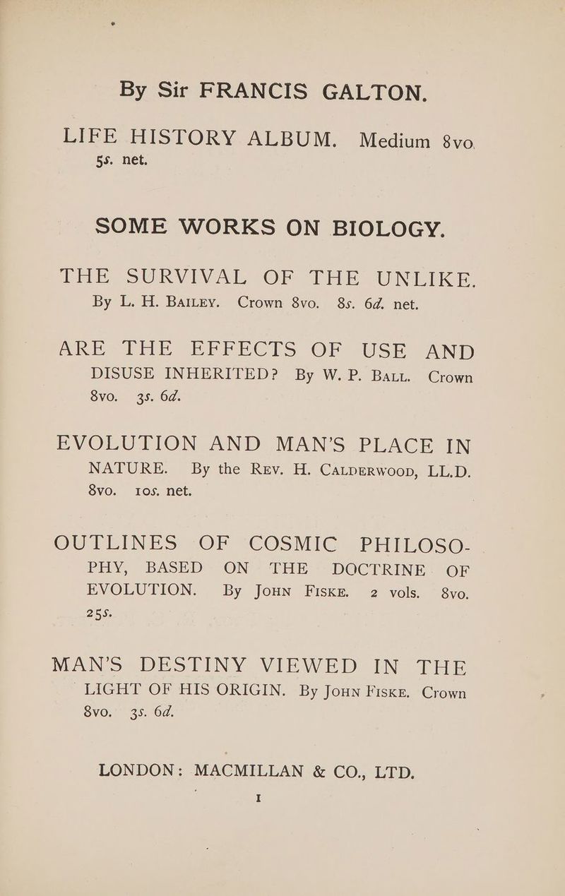 By Sir FRANCIS GALTON. LIFE HISTORY ALBUM. Medium 8vo. 55. net. SOME WORKS ON BIOLOGY. Pe SURVIVAL OF THE UNLIKE: By L. H. Battey. Crown 8vo. 8s. 6d. net. AE IEE EBPPECTS OF USE AND DISUSE INHERITED? By W.P. Batt. Crown 8vo. 35. 6d. EVOLUTION AND MAN’S PLACE IN NATURE. By the Rev. H. CaLtperwoop, LL.D. 8vo. Ios, net. OUTLINES 2OF “COSNIG (PHILOSe: PHY, BASED” ON’ THE = DOCTRINE: OF EVOLUTION. By Joun Fiske. 2 vols. 8vo, 255. MANS DESTINY VIEWED IN THE LIGHT OF HIS ORIGIN. By Joun Fiske. Crown SVO.” 35.07. LONDON: MACMILLAN & CO., LTD.