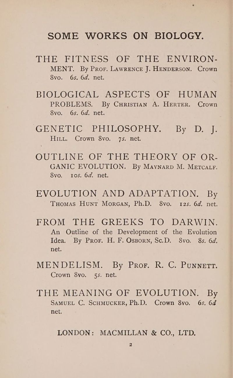 SOME WORKS ON BIOLOGY. THE BPEL NESS OR Site ENVIRONS MENT. By Pror. LAWRENCE J. HENDERSON. Crown 8vo. 6s. 6d. net. BIOLOGICAL VAST EC hist @ hasta Ua AN PROBLEMS. By Curistian A. HERTER. Crown OVO. pe Ose Od enet; ‘GENERIC REE @OS@ EE Vee sb ye.ibmmls Hitt. Crown 8vo. 75) net: O UATE UNE ZOU Gl CUBE rhein R Ye O ke @ Re GANIC EVOLUTION. By Maynarp M. METCALF. 8vo. Ios. 6d. net. BV OTF Os LOIN SAIN yA) AG elena LC) IN aes Tuomas Hunt Morcan, Ph.D. 8vo. 12s. 6d. net. FROM THE GREEKS TO DARWIN. An Outline of the Development of the Evolution Idea. By Pror. H. F. Osporn, Sc.D. 8vo. 8s. 6d. net. MENDELISM. By Pror. R. C. Punnett. Crown 8vo. 55. net. DHE MEANING ORVBYV OLUTION By SAMUEL C. SCHMUCKER, Ph.D. Crown 8vo. 6s. 6d@ net. LONDON: MACMILLAN &amp; CO., LTD.