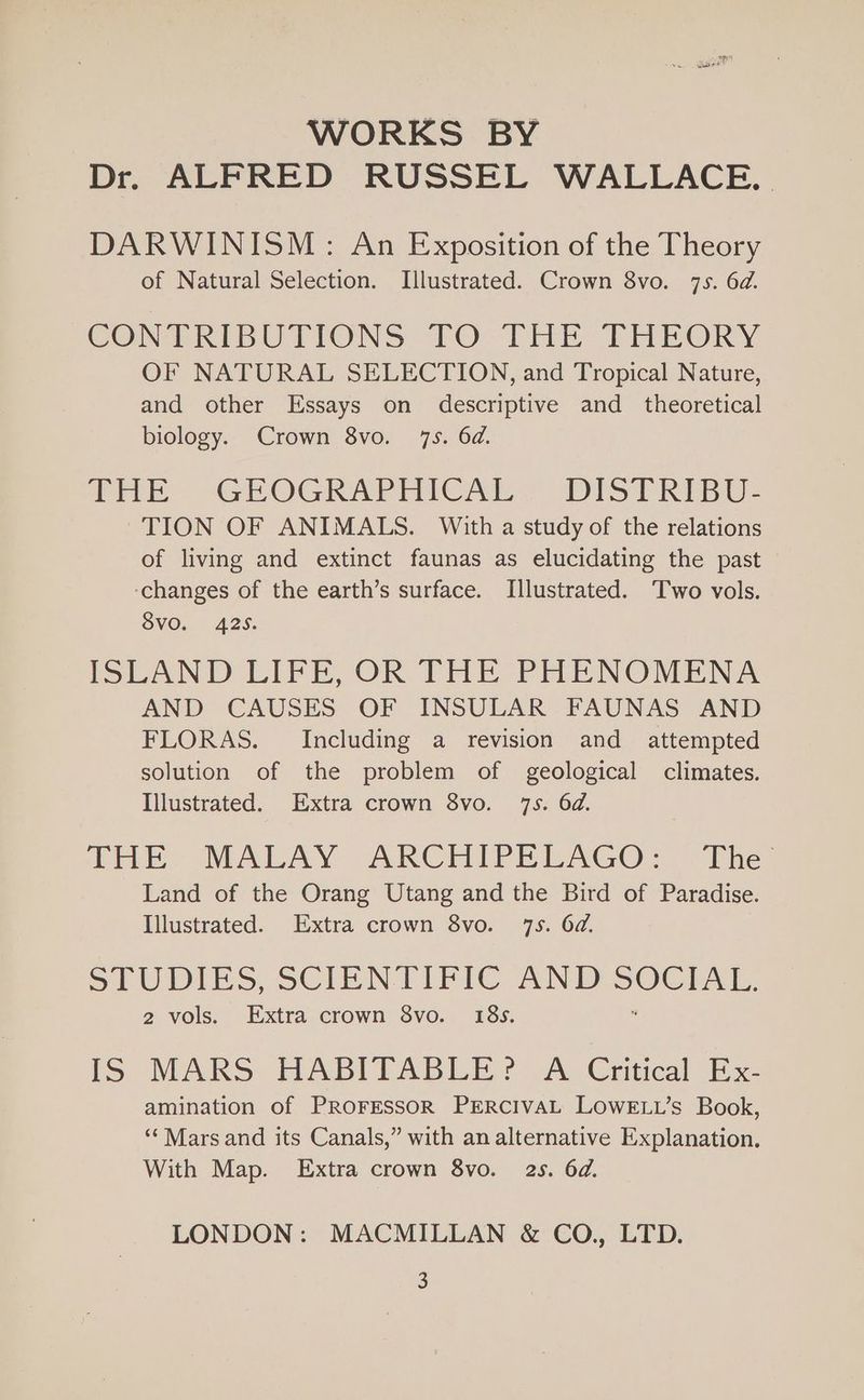 WORKS BY Dr. ALFRED RUSSEL WALLACE. | DARWINISM: An Exposition of the Theory of Natural Selection. Illustrated. Crown 8vo. 7s. 6d. CONTRIBUTIONS TO THE PFHEORY OF NATURAL SELECTION, and Tropical Nature, and other Essays on descriptive and _ theoretical biology. Crown 8vo. 7s. 6d. THE GUOGRAPRHICAL. DIsSPRIBU- TION OF ANIMALS. With a study of the relations of living and extinct faunas as elucidating the past ‘changes of the earth’s surface. Illustrated. ‘Two vols. 8voO. 425. ISLAND LIFE, OR THE PHENOMENA AND CAUSES OF INSULAR FAUNAS AND FLORAS. Including a revision and attempted solution of the problem of geological climates. Illustrated. Extra crown 8vo. 7s. 6d. DHE? MALAY ARCHIPELAGO: | The Land of the Orang Utang and the Bird of Paradise. Illustrated. Extra crown 8vo. 7s. 6d. STUDIES, SCIENTIFIC AND od, 2 vols. Extra crown 8vo. 18s. iS MARS HABITABLE? A Critical Ex- amination of PROFESSOR PERCIVAL LOWELL’s Book, ‘Mars and its Canals,” with an alternative Explanation. With Map. Extra crown 8vo. 2s. 6d. LONDON: MACMILLAN &amp; CO., LTD.
