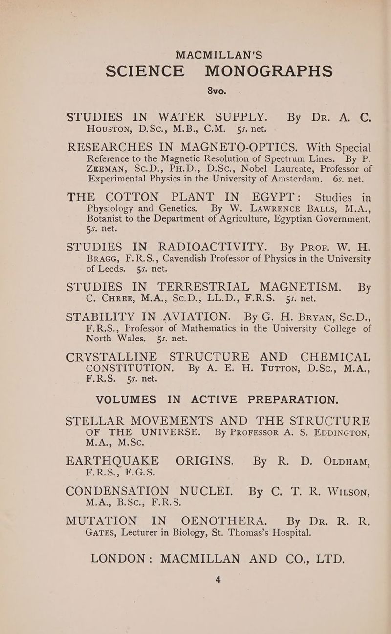 MACMILLAN'S SCIENCE MONOGRAPHS 8vo. STUDIES IN WATER SUPPLY. By Dr. A. 4G: Houston, D.Sc., M.B., C.M. 55. net. RESEARCHES IN MAGNETO-OPTICS. With Special Reference to the Magnetic Resolution of Spectrum Lines. By P. ZEEMAN, Sc.D., PH.D., D.Sc., Nobel Laureate, Professor of Experimental Physics in the University of Amsterdam. 6s. net. THE COTTON SBLANT VIN SEGYPT > Studies min Physiology and Genetics. By W. LAWRENCE BALLs, M.A., Botanist to the Department of Agriculture, Egyptian Government. 55. net. SLU DI Sm NeeRADIOACTIV ITY. @ Dy eROr eV Ee BraGcG, F.R.S., Cavendish Professor of Physics in the University of Leeds. 55. net. STUDIES IN TERRESTRIAL MAGNETISM. By CAGHREE -MVAy ce DLE Dy E.R. OS. ss. nel. STABILITY IN AVIATION. By G. H. Bryan, Sc.D., F.R.S., Professor of Mathematics in the University College of North Wales. 55. net. CRYSTALLINE SIrRUCTURE “AND. CHEMICAL CONSTITUTION. By A. E..H. Turron, D.Sc, MsAy PP R.O. 5s net. VOLUMES IN ACTIVE PREPARATION. STELLAR MOVEMENTS AND THE STRUCTURE OF THE UNIVERSE. By Proressor A. S. EDDINGTON, M.A., M.Sc. EARTHQUAKE ORIGINS. By R. D. OLpuay, LIN ey5 Aa ER Sy, CONDENSATION NUCLEI. By C. T. R. Witson, MAG B.SC, PeRis. MUTATION IN OENOTHERA,. By Dr. R. R. GATES, Lecturer in Biology, St. Thomas’s Hospital. LONDON: MACMILLAN AND CO., LTD.
