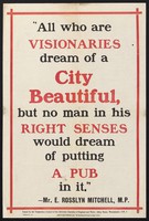 view "All who are visionaries dream of a City Beautiful, but no man in his right senses would dream of putting a pub in it." / Mr. E. Rosslyn Mitchell, M.P. ; issued by the Temperance Council of the Christian Churches of England and Wales, Abbey House, Westminster, S.W.1.