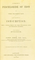 view On the use of perchloride of iron and other chalybeate salts in the treatment of consumption : being a clinical inquiry into their physiological action and therapeutic properties with a chapter on hygiene / by James Jones.