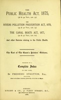 view The Public Health Act, 1875 (38 & 39 Vict., cap. 55). The Rivers Pollution Prevention Act, 1876 (39 & 40 Vict., cap. 75). The Canal Boats Act, 1877 (40 & 41 Vict., cap. 60) : and other statutes relating to the public health the text of the Queen's printers' editions preceded by a complete index to the same / by Frederic Stratton.