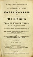 view An authentic and faithful history of the mysterious murder of Maria Marten, with a full development of all the extraordinary circumstances which led to the discovery of her body in the Red barn; to which is added the trial of William Corder. Taken at large in short hand specially for this work, with an account of his execution, dissection, &c., and many interestng particulars relative to the village of Polstead and its vicinity; the prison correspondence of Corder, and fifty-three letters, in answer to his advertisement for a wife / The whole compiled and arranged with upwards of three hundred explanatory notes, by J. Curtis.