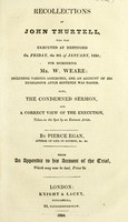 view Recollections of John Thurtell, who was executed at Hertford on Friday, the 9th of January, 1824 for murdering Mr. W. Weare. Including various anecdotes, and an account of his demeanour after sentence was passed. Also, the condemned sermon, and a correct view of the execution, taken on the spot by an eminent artist / by Pierce Egan ; being an appendix to his account of the trial.