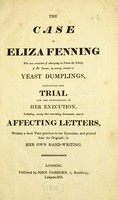 view The case of Eliza Fenning who was convicted of attempting to poison the family of Mr. Turner by mixing arsenic in yeast dumplings : containing her trial, and the particulars of her execution, including ... several affecting letters written a short time previous to her execution / [Anon].