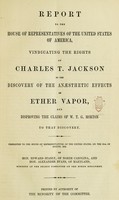 view Report to the House of representatives of the United States of America : vindicating the rights of Charles T. Jackson to the discovery of the anaesthetic effects of ether vapor, and disproving the claims of W.T.G. Morton to that discovery. Presented ... on the 28th of August, 1852 / By Hon. Edward Stanly ... and Hon. Alexander Evans ... members of the select committee on the ether discovery.  Printed by authority of the minority of the committee.