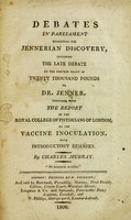 view Debates in Parliament respecting the Jennerian discovery : including the late debate on the further grant of twenty thousand pounds to Dr. Jenner ; together with the report of the Royal College of Physicians of London, on the vaccine inoculation / with introductory remarks by Charles Murray.