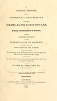 view A critical exposure of the ignorance and mal-practice of certain medical practitioners, in their theory and treatment of disease : likewise observations on the primary cause of ailments, connected with the discoveries of the author : to which is affixed, a commentary on the medical evidence in the cases of the late Miss Catherine Cashin and Mrs. Lloyd, together with the testimonials on which the author rests his claim to public confidence / by John St. John Long.