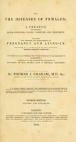 view On the diseases of females : a treatise illustrating their symptoms, causes, varieties, and treatment, including the diseases and management of pregnancy and lying-in. Designed as a companion to the author's "Modern domestic medicine." containing also an appendix on the proper principles of the treatment of epilepsy; an account of the symptoms and treatment of diseases of the heart; and a medical glossary / by Thomas J. Graham.