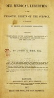 view Our medical liberties, or The personal rights of the subject, as infringed by recent and proposed legislation : compromising observations on the compulsory vaccination act, the medical registration and reform bills, and the Maine law / by John Gibbs, Esq.