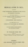 view A medical guide to Nice : containing every information necessary to the invalid and resident stranger ; with separate remarks on all those diseases to which its climate is calculated to prove injurious or beneficial, especially consumption and scrofula ; also observations on the climate of Bagneres de Bigorre, as the most eligible summer residence for consumptive patients / by William Farr.