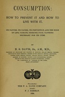 view Consumption : how to prevent it and how to live with it : its nature, its causes, its prevention, and the mode of life, climate, exercise, food, clothing necessary for its cure / by N.S. Davis.