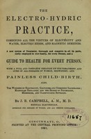 view The electro-hydric practice : combining all the virtues of electricity and water, electric herbs, and magnetic remedies : a new system of treatment, thorough and complete in all its parts, easily employed in ever [sic] family, for every disease, and a guide to health for every person : with a full and complete treatise on the treatment and cure of all diseases of women, midwifery, and painless child-birth, also, the wonders of electricity, galvanism and chemistry illustrated : magnetism explained, and the secret of psychology, mesmerism, and clairvoyance revealed / by J.B. Campbell.