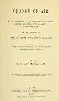 view Change of air : considered with regard to atmospheric pressure, and its electric and magnetic concomitants, in the treatment of consumption & chronic disease. With a general commentary on the most eligible localities for invalids / by J. C. Atkinson.