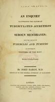 view An enquiry illustrating the nature of tuberculated accretions of serous membranes : and the origin of tubercles and tumours in different textures of the body : with engravings / by John Baron, M.D., physician to the general infirmary at Gloucester.