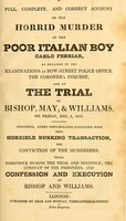 view A full, complete, and correct account of the horrid murder of the poor Italian boy Carlo Ferriar, as detailed in the examinations at Bow-Street police office, the coroner's inquest, and at the trial of Bishop, May, and Williams, on Friday, Dec. 2, 1831 : Including, every circumstance connected with this horrible burking transaction, the conviction of the murderers, their behaviour during the trial and sentence; the conduct of the prisoners, and confession and execution of Bishop and Williams.