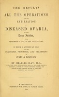 view The results of all the operations for the extirpation of diseased ovaria, by the large incision, from September 12, 1842, to the present time : to which is appended an essay on the diagnosis, prognosis, and treatment of ovarian diseases / by Charles Clay.