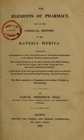 view The elements of pharmacy, and of the chemical history of the materia medica : containing an explanation of the chemical processes of the London pharmacopoeia on the different theories received at present : the chemical properties of various articles of the materia medica of the London College : and of other drugs that have been lately introduced into practice : a description of the most approved furnaces actually used in the practice of experimental and manufactring chemistry : illustrated by figures : the whole intended as a companion to the author's Treatise on pharmacology / by Samuel Frederick Gray.