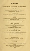 view Lectures on operative surgery of the eye, or, An historical and critical inquiry into the methods recommended for the cure of the cataract for the formation of an artificial pupil, &c. &c. &c : containing a new method of operating for cataract by extraction, which obviates all the difficulties hitherto attendant on that operation : being the substance of that part of the author's course of lectures on the principles and practice of surgery which relates to the operations on that organ / by G.J. Guthrie.