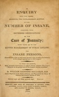 view An enquiry into the causes producing the extraordinary addition to the number of insane : together with extended observations on the cure of insanity ; with hints as to the better management of public asylums for insane persons, directed with a view to their more immediate relief; as well as the diminution of the charges appropriated to their support. To which are annexed, some necessary observations in reply to Doctor Andrew Halliday's "Remarks on the present state of the lunatic asylums in Ireland" / by William Saunders Hallaran.