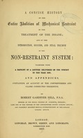 view A concise history of the entire abolition of mechanical restraint in the treatment of the insane ; and of the introduction, success, and final triumph of the nonrestraint system: together with a reprint of a lecture delivered on the subject in the year 1838; and appendices, containing an account of the controversies and claims connected therewith / By Robert Gardiner Hill.