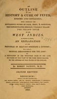 view An outline of the history and cure of fever, endemic and contagious : more expressly the contagious fevers of jails, ships, & hospitals, the concentrated endemic, vulgarly called the yellow fever of the West Indies : to which is added, an explanation of the principles of military discipline & economy, with a scheme of medical arrangement for the army : and a refuation of the strictures made by the late Dr. Currie on that part of the work which relates to the affusion of cold water on the surface / by Robert Jackson, M.D.