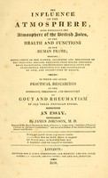 view The influence of the atmosphere, more especially the atmosphere of the British Isles, on the health and functions of the human frame : embracing observations on the nature, treatment and prevention of the principal diseases resulting from sudden atmospherical transitions ; and unfolding original views and fundamental principles for the prolongation of life, and conservation of health. To which are added practical researches on the pathology, treatment, and prevention of gout and rheumatism in all their proteian forms. An essay / by James Johnson, M.D.