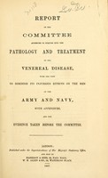 view Report of the Committee appointed to Enquire into the Pathology and Treatment of the Venereal Disease, with the view to diminish its injurious effects on the men of the Army and Navy : with appendices, and the evidence taken before the Committee.